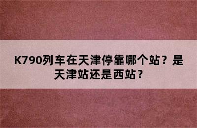 K790列车在天津停靠哪个站？是天津站还是西站？