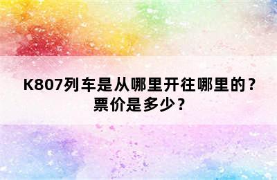 K807列车是从哪里开往哪里的？票价是多少？