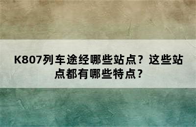 K807列车途经哪些站点？这些站点都有哪些特点？