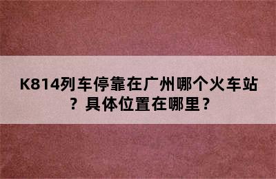 K814列车停靠在广州哪个火车站？具体位置在哪里？