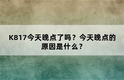 K817今天晚点了吗？今天晚点的原因是什么？