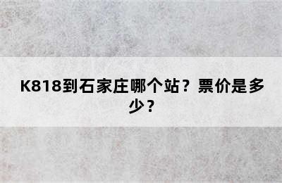 K818到石家庄哪个站？票价是多少？