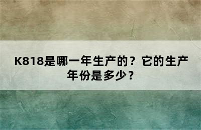K818是哪一年生产的？它的生产年份是多少？