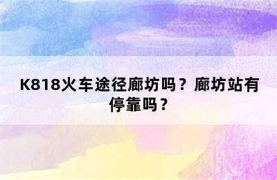 K818火车途径廊坊吗？廊坊站有停靠吗？