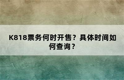 K818票务何时开售？具体时间如何查询？