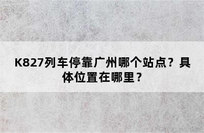 K827列车停靠广州哪个站点？具体位置在哪里？