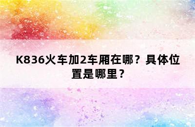 K836火车加2车厢在哪？具体位置是哪里？