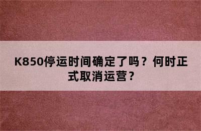 K850停运时间确定了吗？何时正式取消运营？