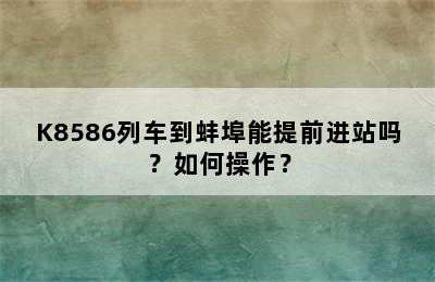K8586列车到蚌埠能提前进站吗？如何操作？