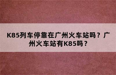 K85列车停靠在广州火车站吗？广州火车站有K85吗？