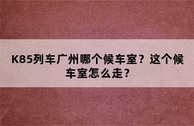 K85列车广州哪个候车室？这个候车室怎么走？
