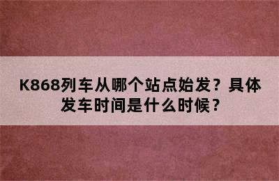 K868列车从哪个站点始发？具体发车时间是什么时候？