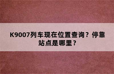 K9007列车现在位置查询？停靠站点是哪里？