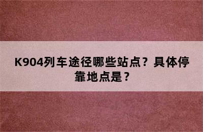K904列车途径哪些站点？具体停靠地点是？