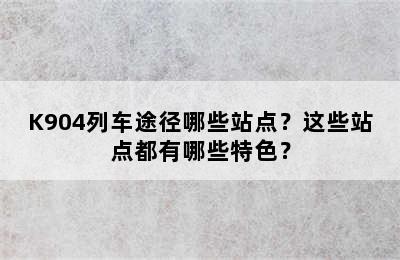 K904列车途径哪些站点？这些站点都有哪些特色？