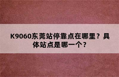 K9060东莞站停靠点在哪里？具体站点是哪一个？