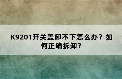 K9201开关盖卸不下怎么办？如何正确拆卸？