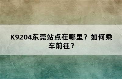 K9204东莞站点在哪里？如何乘车前往？
