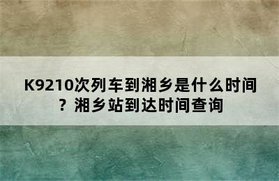 K9210次列车到湘乡是什么时间？湘乡站到达时间查询