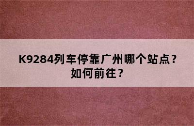 K9284列车停靠广州哪个站点？如何前往？