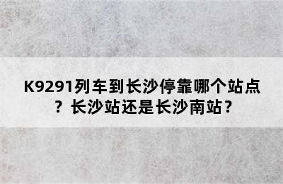 K9291列车到长沙停靠哪个站点？长沙站还是长沙南站？