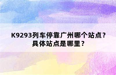K9293列车停靠广州哪个站点？具体站点是哪里？