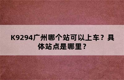 K9294广州哪个站可以上车？具体站点是哪里？