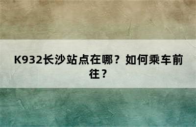 K932长沙站点在哪？如何乘车前往？
