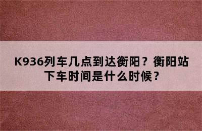 K936列车几点到达衡阳？衡阳站下车时间是什么时候？