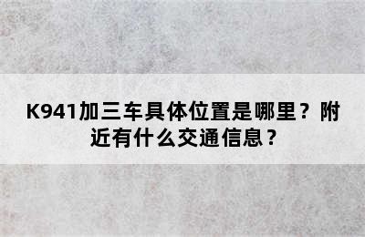 K941加三车具体位置是哪里？附近有什么交通信息？