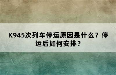 K945次列车停运原因是什么？停运后如何安排？