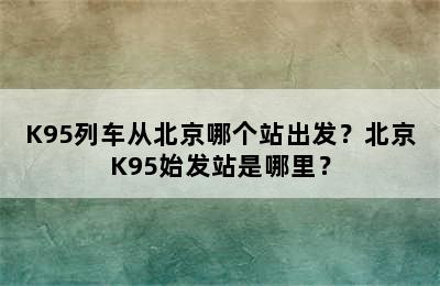 K95列车从北京哪个站出发？北京K95始发站是哪里？
