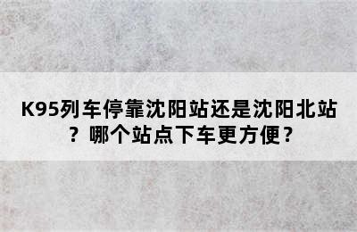 K95列车停靠沈阳站还是沈阳北站？哪个站点下车更方便？