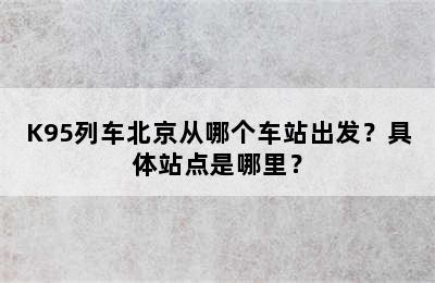 K95列车北京从哪个车站出发？具体站点是哪里？