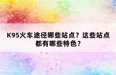 K95火车途径哪些站点？这些站点都有哪些特色？