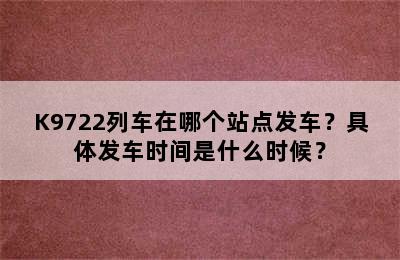 K9722列车在哪个站点发车？具体发车时间是什么时候？