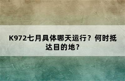 K972七月具体哪天运行？何时抵达目的地？