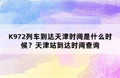 K972列车到达天津时间是什么时候？天津站到达时间查询