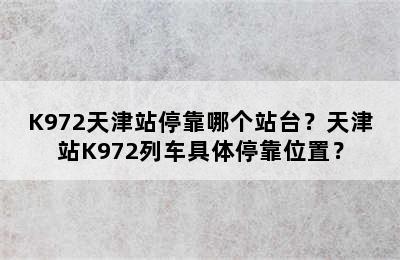 K972天津站停靠哪个站台？天津站K972列车具体停靠位置？