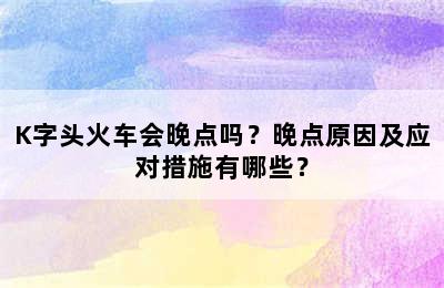K字头火车会晚点吗？晚点原因及应对措施有哪些？