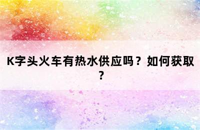 K字头火车有热水供应吗？如何获取？