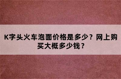 K字头火车泡面价格是多少？网上购买大概多少钱？