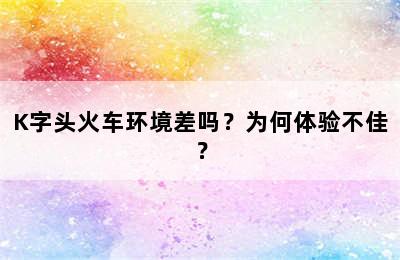 K字头火车环境差吗？为何体验不佳？