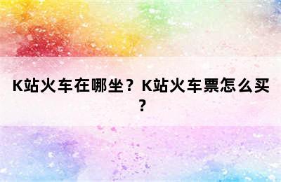 K站火车在哪坐？K站火车票怎么买？