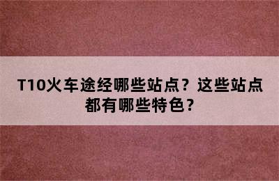 T10火车途经哪些站点？这些站点都有哪些特色？