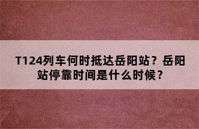 T124列车何时抵达岳阳站？岳阳站停靠时间是什么时候？