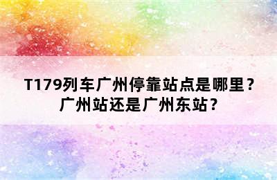 T179列车广州停靠站点是哪里？广州站还是广州东站？