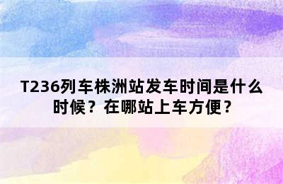 T236列车株洲站发车时间是什么时候？在哪站上车方便？