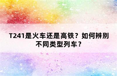 T241是火车还是高铁？如何辨别不同类型列车？