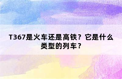 T367是火车还是高铁？它是什么类型的列车？